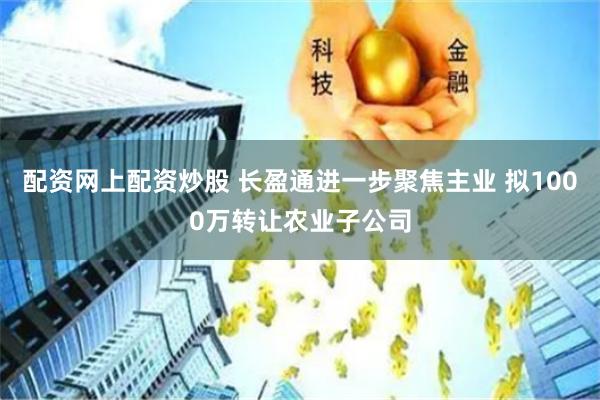 配资网上配资炒股 长盈通进一步聚焦主业 拟1000万转让农业子公司