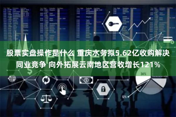 股票实盘操作是什么 重庆水务拟5.62亿收购解决同业竞争 向外拓展云南地区营收增长121%