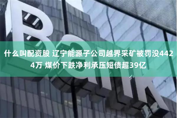 什么叫配资股 辽宁能源子公司越界采矿被罚没4424万 煤价下跌净利承压短债超39亿