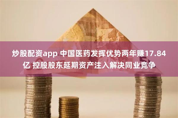 炒股配资app 中国医药发挥优势两年赚17.84亿 控股股东延期资产注入解决同业竞争