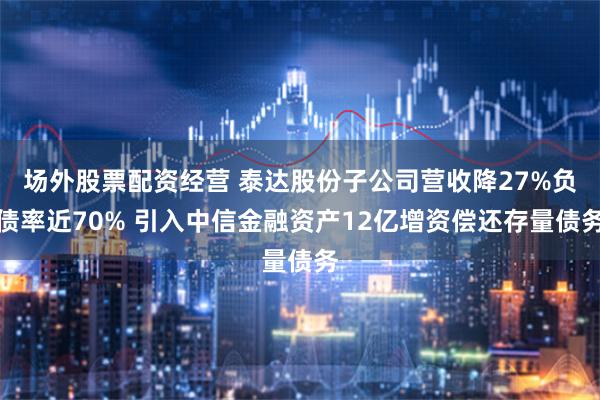 场外股票配资经营 泰达股份子公司营收降27%负债率近70% 引入中信金融资产12亿增资偿还存量债务