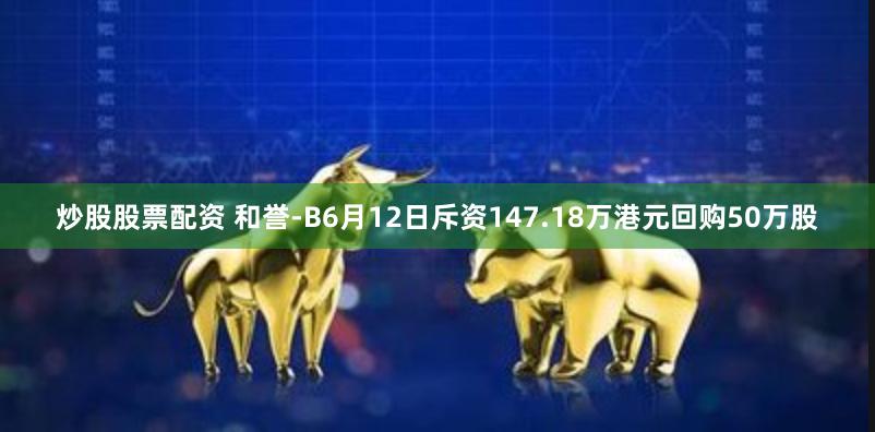 炒股股票配资 和誉-B6月12日斥资147.18万港元回购50万股