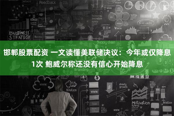 邯郸股票配资 一文读懂美联储决议：今年或仅降息1次 鲍威尔称还没有信心开始降息