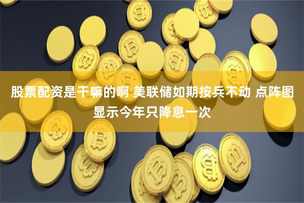 股票配资是干嘛的啊 美联储如期按兵不动 点阵图显示今年只降息一次