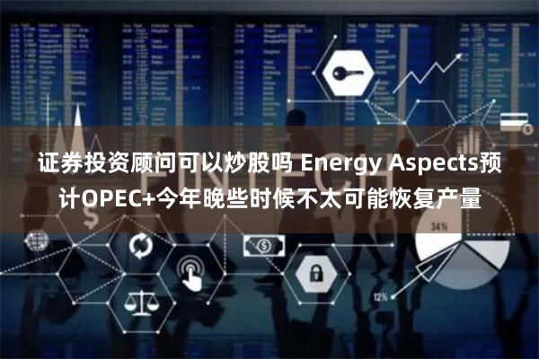 证券投资顾问可以炒股吗 Energy Aspects预计OPEC+今年晚些时候不太可能恢复产量