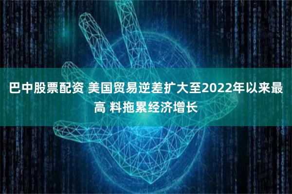 巴中股票配资 美国贸易逆差扩大至2022年以来最高 料拖累经济增长