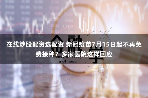 在线炒股配资选配资 新冠疫苗7月15日起不再免费接种？多家医院这样回应