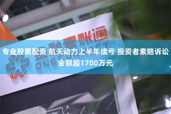 专业股票配资 航天动力上半年续亏 投资者索赔诉讼金额超1700万元