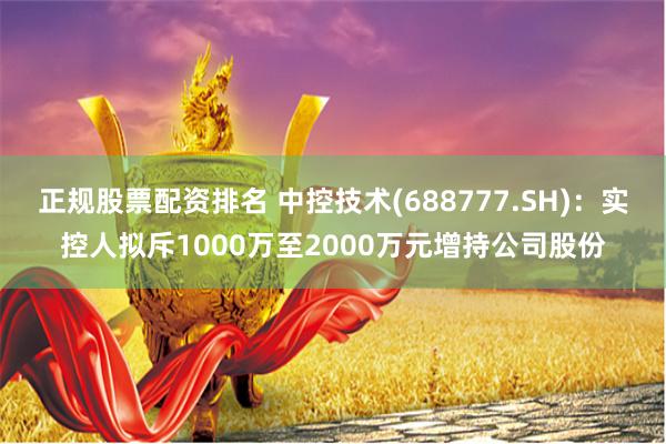 正规股票配资排名 中控技术(688777.SH)：实控人拟斥1000万至2000万元增持公司股份