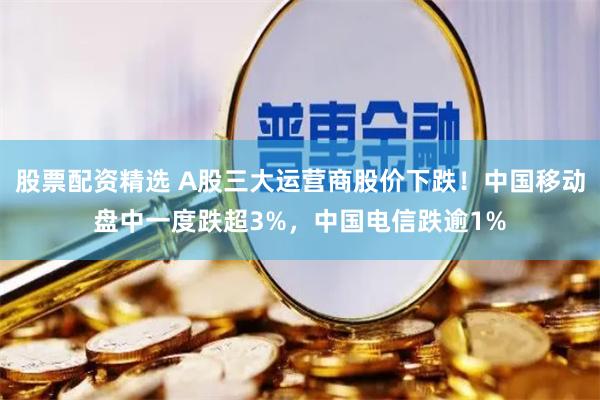 股票配资精选 A股三大运营商股价下跌！中国移动盘中一度跌超3%，中国电信跌逾1%