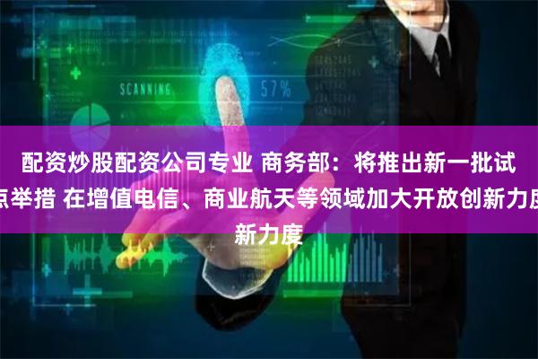 配资炒股配资公司专业 商务部：将推出新一批试点举措 在增值电信、商业航天等领域加大开放创新力度