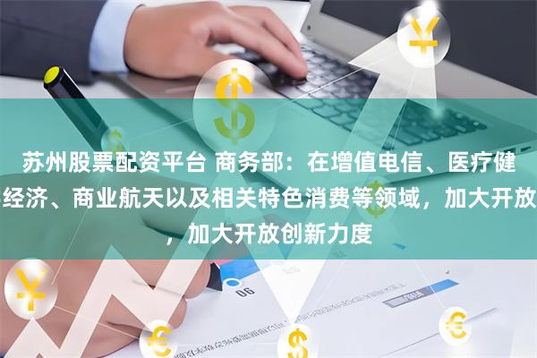 苏州股票配资平台 商务部：在增值电信、医疗健康、数字经济、商业航天以及相关特色消费等领域，加大开放创新力度