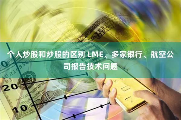 个人炒股和炒股的区别 LME、多家银行、航空公司报告技术问题