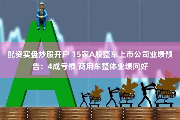 配资实盘炒股开户 15家A股整车上市公司业绩预告：4成亏损 商用车整体业绩向好