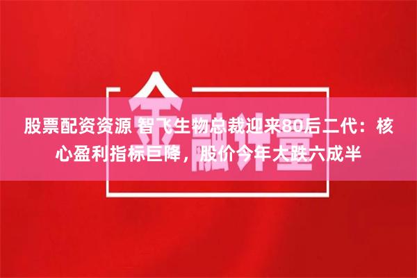 股票配资资源 智飞生物总裁迎来80后二代：核心盈利指标巨降，股价今年大跌六成半