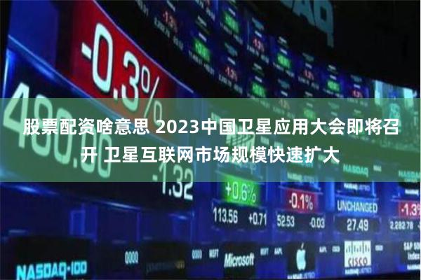 股票配资啥意思 2023中国卫星应用大会即将召开 卫星互联网市场规模快速扩大