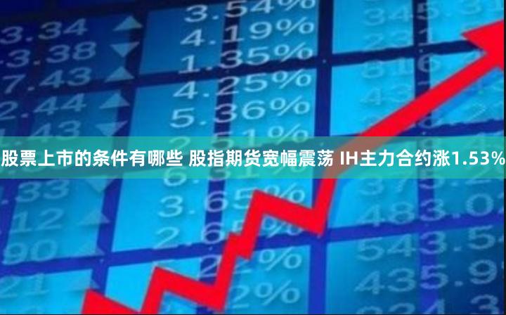 股票上市的条件有哪些 股指期货宽幅震荡 IH主力合约涨1.53%