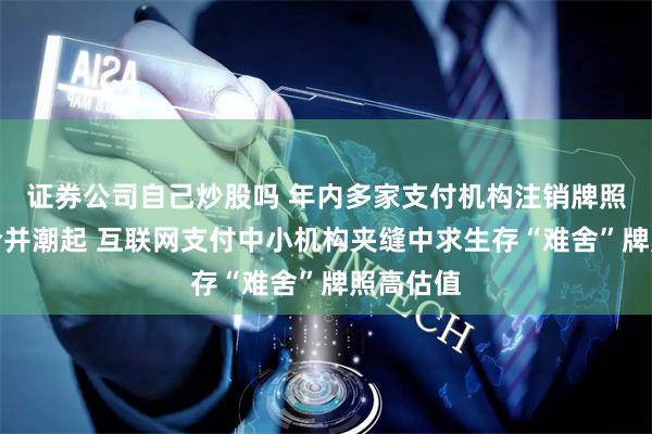 证券公司自己炒股吗 年内多家支付机构注销牌照：机构合并潮起 互联网支付中小机构夹缝中求生存“难舍”牌照高估值