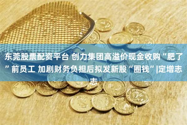 东莞股票配资平台 创力集团高溢价现金收购“肥了”前员工 加剧财务负担后拟发新股“圈钱”|定增志