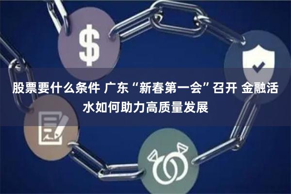 股票要什么条件 广东“新春第一会”召开 金融活水如何助力高质量发展