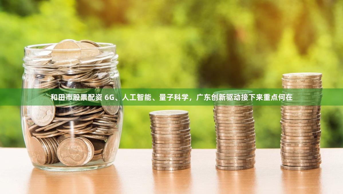 和田市股票配资 6G、人工智能、量子科学，广东创新驱动接下来重点何在