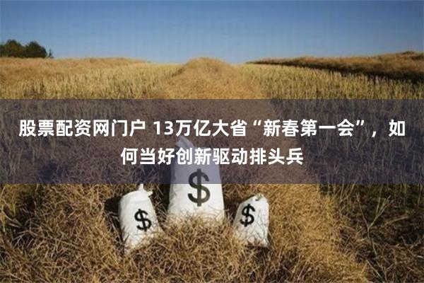 股票配资网门户 13万亿大省“新春第一会”，如何当好创新驱动排头兵