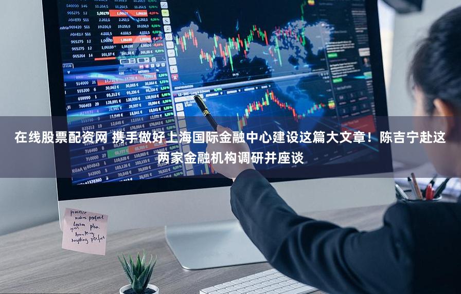 在线股票配资网 携手做好上海国际金融中心建设这篇大文章！陈吉宁赴这两家金融机构调研并座谈