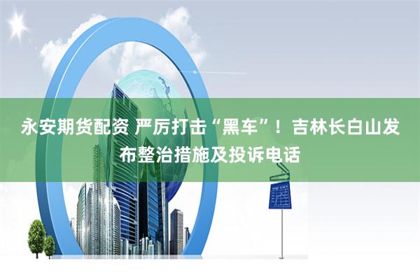 永安期货配资 严厉打击“黑车”！吉林长白山发布整治措施及投诉电话