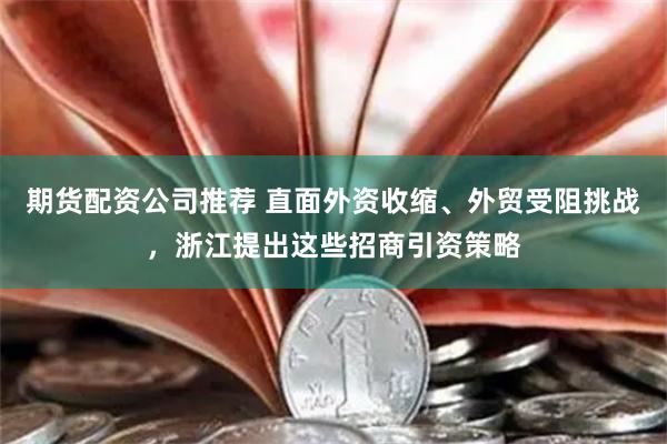 期货配资公司推荐 直面外资收缩、外贸受阻挑战，浙江提出这些招商引资策略
