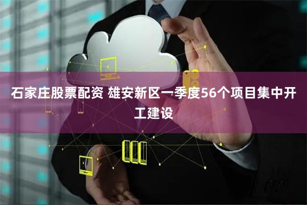 石家庄股票配资 雄安新区一季度56个项目集中开工建设