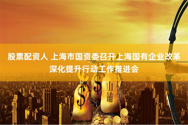 股票配资人 上海市国资委召开上海国有企业改革深化提升行动工作推进会