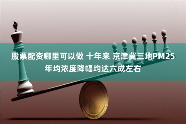 股票配资哪里可以做 十年来 京津冀三地PM25年均浓度降幅均达六成左右