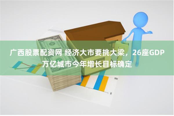 广西股票配资网 经济大市要挑大梁，26座GDP万亿城市今年增长目标确定