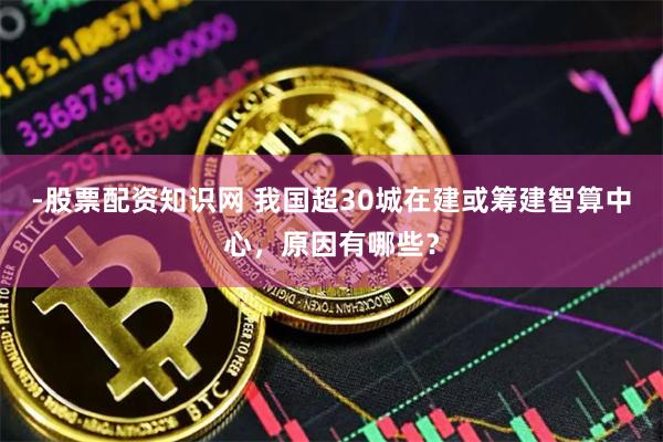 -股票配资知识网 我国超30城在建或筹建智算中心，原因有哪些？