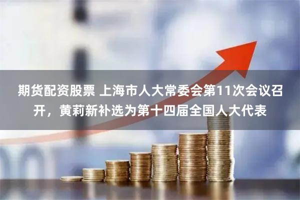 期货配资股票 上海市人大常委会第11次会议召开，黄莉新补选为第十四届全国人大代表