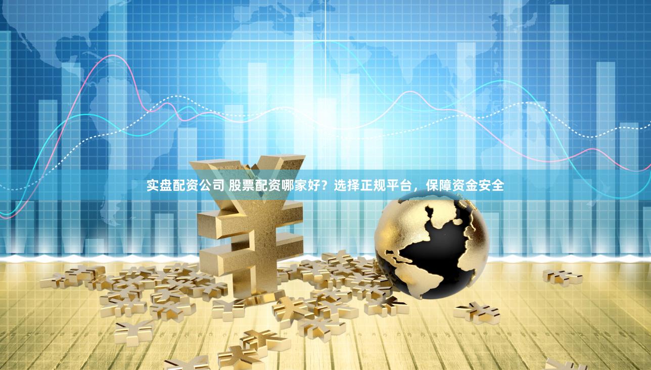实盘配资公司 股票配资哪家好？选择正规平台，保障资金安全