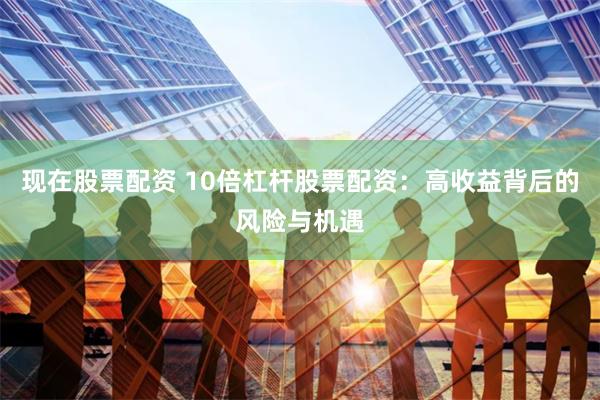 现在股票配资 10倍杠杆股票配资：高收益背后的风险与机遇