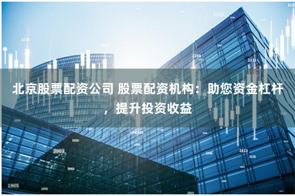 北京股票配资公司 股票配资机构：助您资金杠杆，提升投资收益