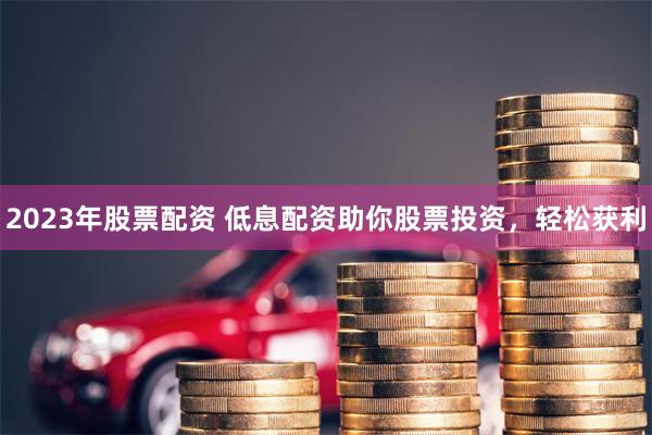 2023年股票配资 低息配资助你股票投资，轻松获利