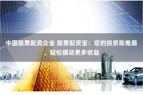 中国股票配资企业 股票配资宝：您的投资助推器，轻松撬动更多收益