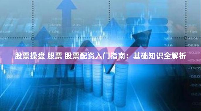 股票操盘 股票 股票配资入门指南：基础知识全解析
