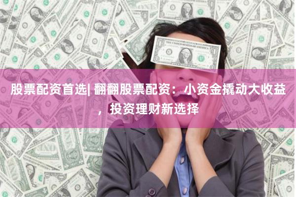 股票配资首选| 翻翻股票配资：小资金撬动大收益，投资理财新选择