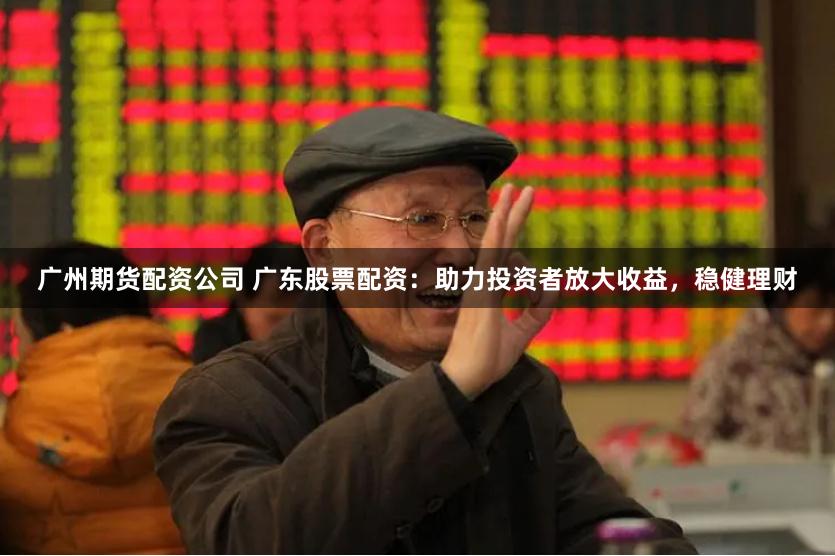 广州期货配资公司 广东股票配资：助力投资者放大收益，稳健理财