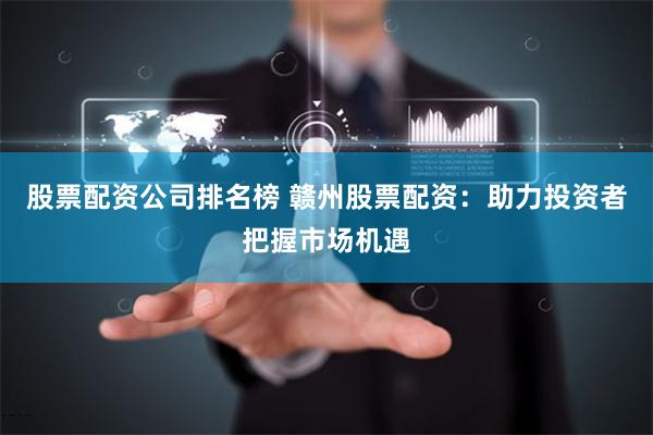 股票配资公司排名榜 赣州股票配资：助力投资者把握市场机遇
