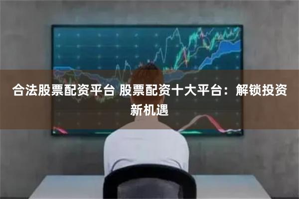 合法股票配资平台 股票配资十大平台：解锁投资新机遇