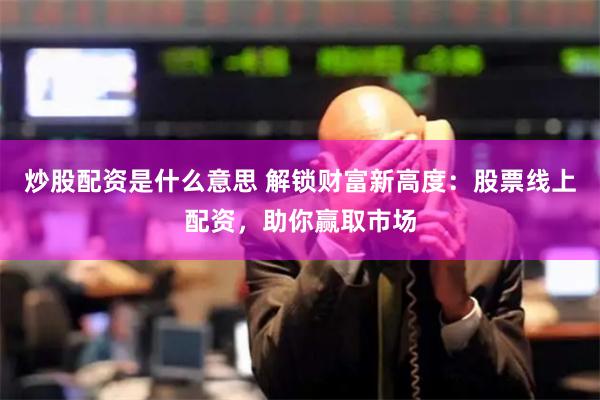 炒股配资是什么意思 解锁财富新高度：股票线上配资，助你赢取市场