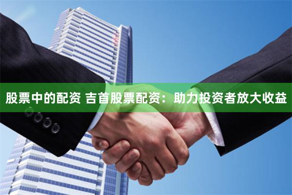股票中的配资 吉首股票配资：助力投资者放大收益