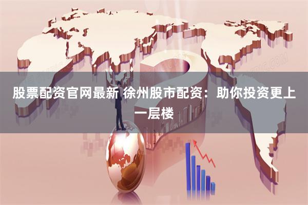 股票配资官网最新 徐州股市配资：助你投资更上一层楼
