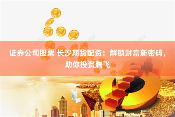 证券公司股票 长沙期货配资：解锁财富新密码，助你投资腾飞