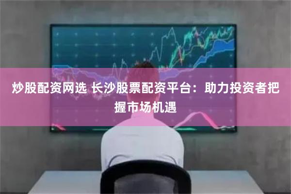 炒股配资网选 长沙股票配资平台：助力投资者把握市场机遇